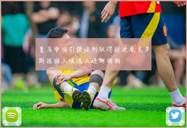 皇马中场引援谈判取得新进展克罗斯接班人候选人逐渐明朗