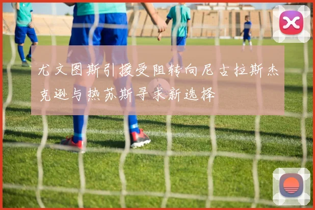 尤文图斯引援受阻转向尼古拉斯杰克逊与热苏斯寻求新选择