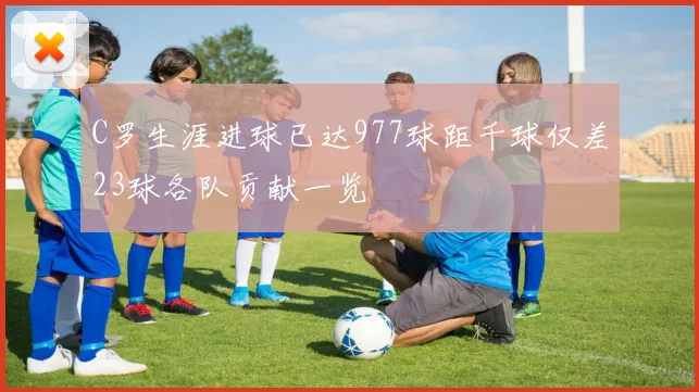 C罗生涯进球已达977球距千球仅差23球各队贡献一览