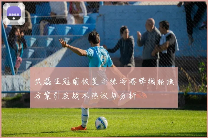武磊亚冠前恢复合练海港锋线轮换方案引发战术热议与分析