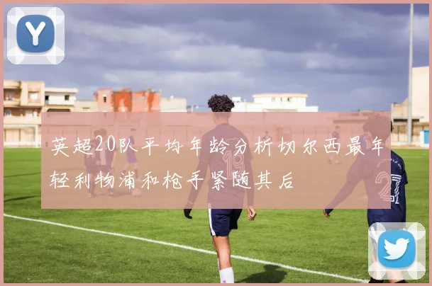 英超20队平均年龄分析切尔西最年轻利物浦和枪手紧随其后