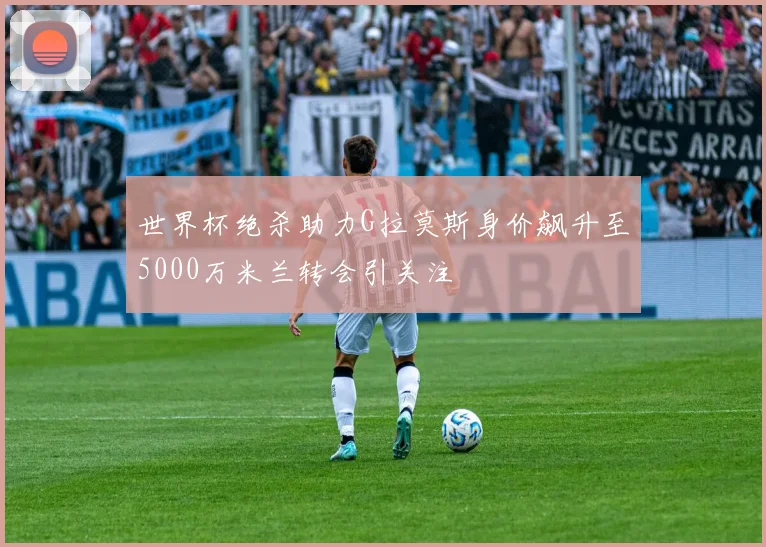 世界杯绝杀助力G拉莫斯身价飙升至5000万米兰转会引关注