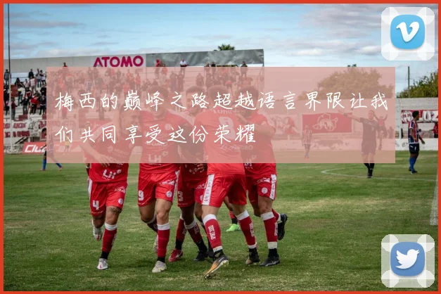 梅西的巅峰之路超越语言界限让我们共同享受这份荣耀