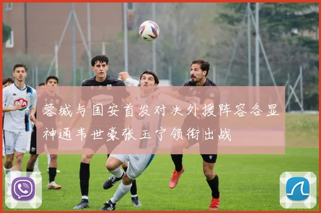 蓉城与国安首发对决外援阵容各显神通韦世豪张玉宁领衔出战