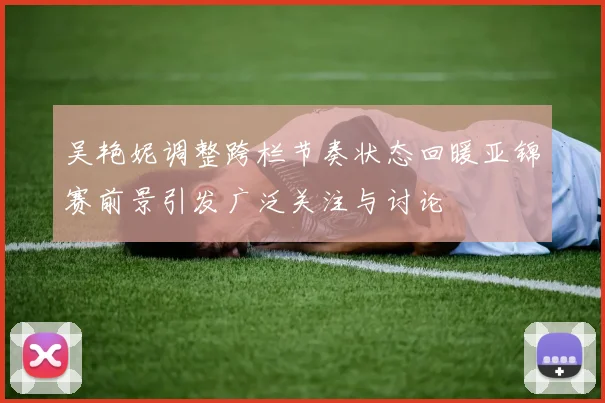 吴艳妮调整跨栏节奏状态回暖亚锦赛前景引发广泛关注与讨论