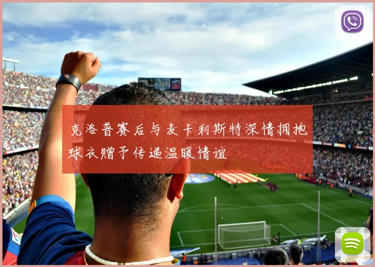 克洛普赛后与麦卡利斯特深情拥抱球衣赠予传递温暖情谊
