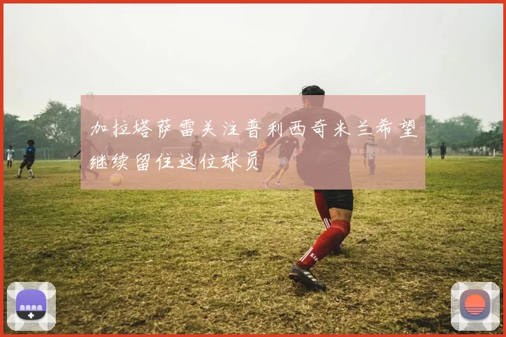 加拉塔萨雷关注普利西奇米兰希望继续留住这位球员