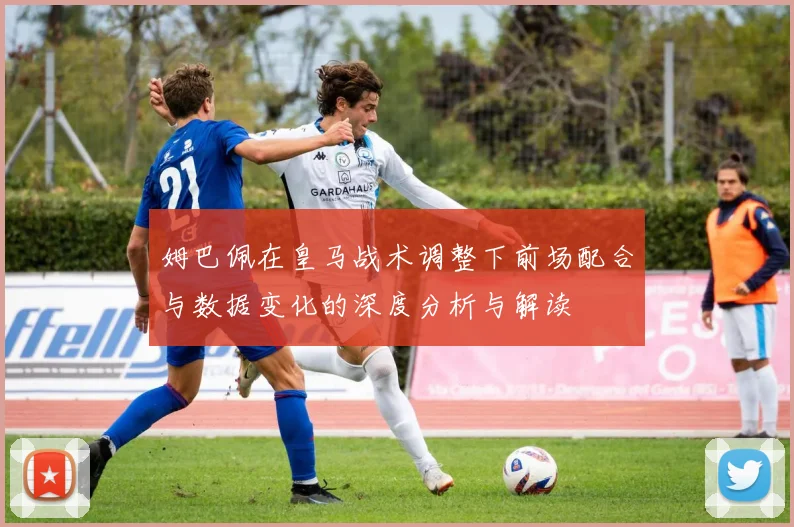 姆巴佩在皇马战术调整下前场配合与数据变化的深度分析与解读