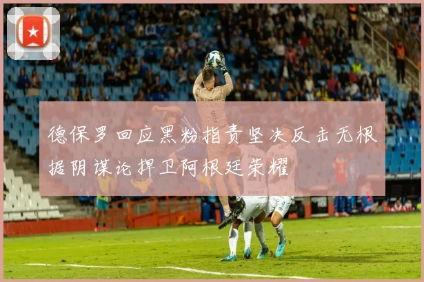 德保罗回应黑粉指责坚决反击无根据阴谋论捍卫阿根廷荣耀