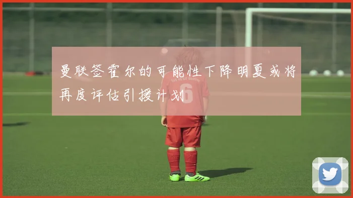 曼联签霍尔的可能性下降明夏或将再度评估引援计划
